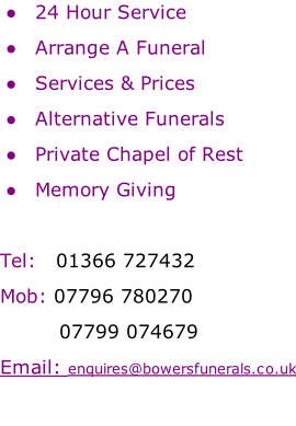 24 Hour Service   Arrange A Funeral   Services & Prices   Alternative Funerals   Private Chapel of Rest   Memory Giving  Tel: 		01366 727432 Mob:	07796 780270 									07799 074679  Email: enquires@bowersfunerals.co.uk